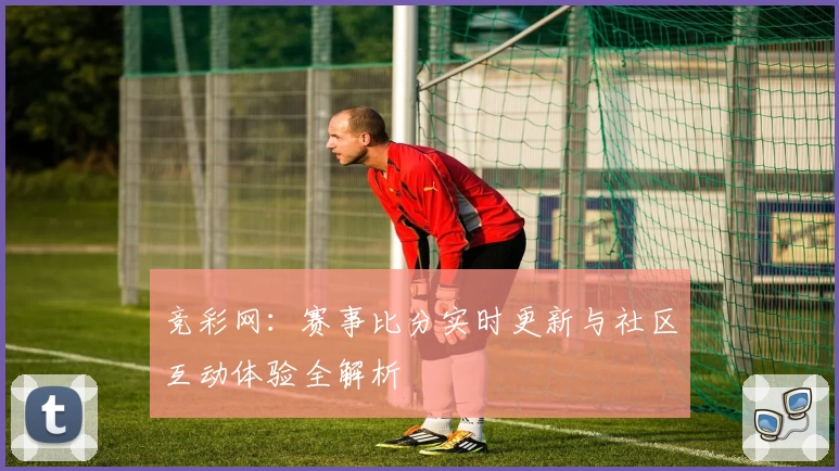 竞彩网：赛事比分实时更新与社区互动体验全解析