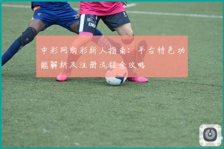 中彩网购彩新人指南：平台特色功能解析及注册流程全攻略