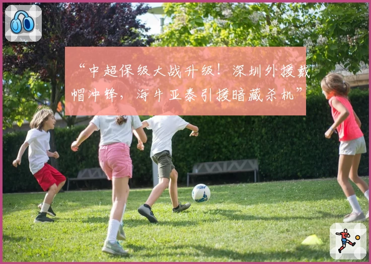 “中超保级大战升级!深圳外援戴帽冲锋,海牛亚泰引援暗藏杀机”