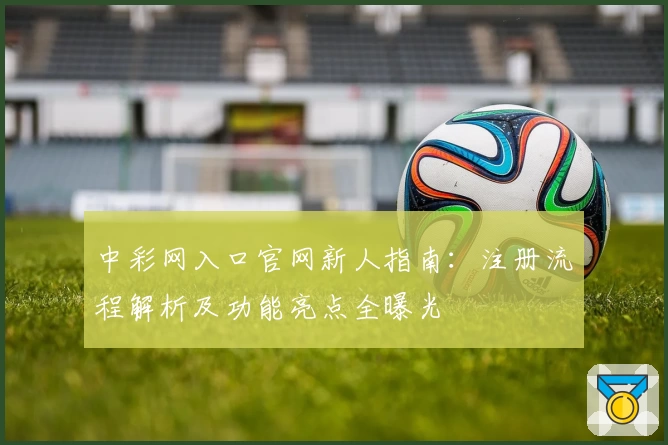 中彩网入口官网新人指南：注册流程解析及功能亮点全曝光