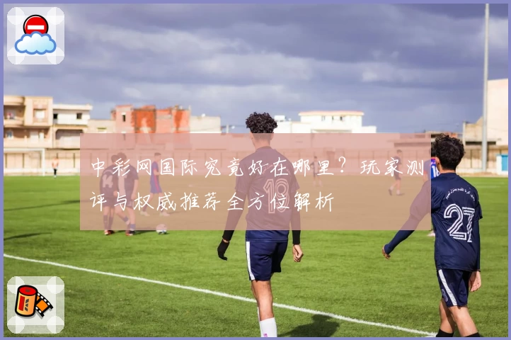 中彩网国际究竟好在哪里？玩家测评与权威推荐全方位解析