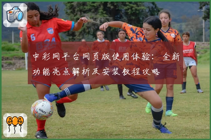 中彩网平台网页版使用体验：全新功能亮点解析及安装教程攻略