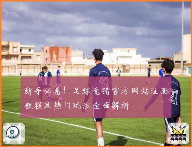 新手必看！足球竞猜官方网站注册教程及热门玩法全面解析