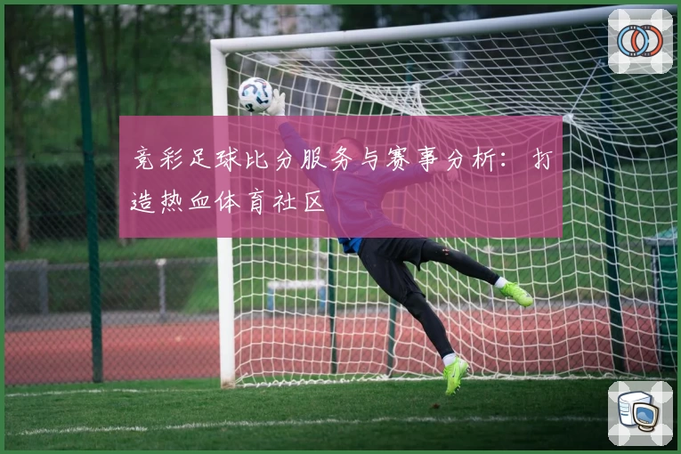 竞彩足球比分服务与赛事分析:打造热血体育社区