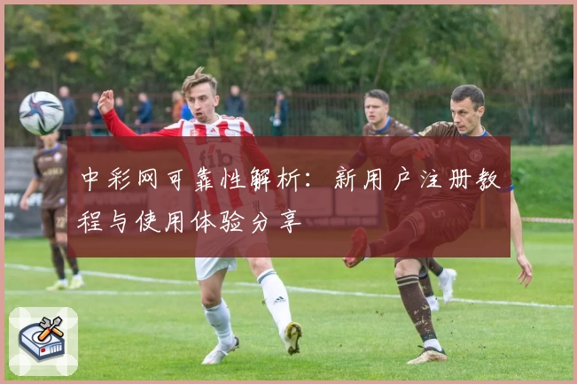 中彩网可靠性解析:新用户注册教程与使用体验分享