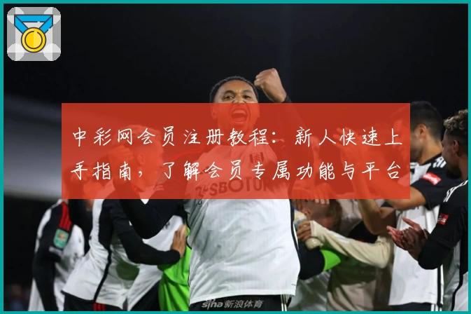 中彩网会员注册教程:新人快速上手指南,了解会员专属功能与平台亮点